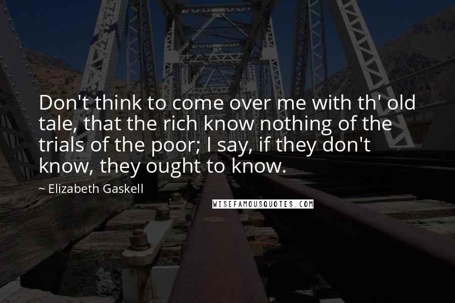 Elizabeth Gaskell Quotes: Don't think to come over me with th' old tale, that the rich know nothing of the trials of the poor; I say, if they don't know, they ought to know.