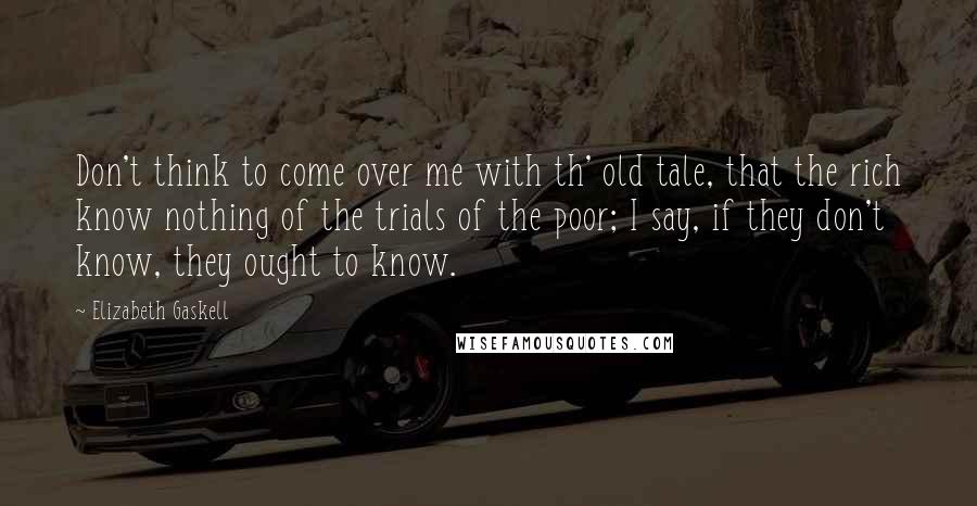 Elizabeth Gaskell Quotes: Don't think to come over me with th' old tale, that the rich know nothing of the trials of the poor; I say, if they don't know, they ought to know.