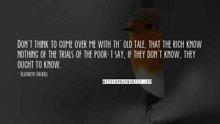 Elizabeth Gaskell Quotes: Don't think to come over me with th' old tale, that the rich know nothing of the trials of the poor; I say, if they don't know, they ought to know.