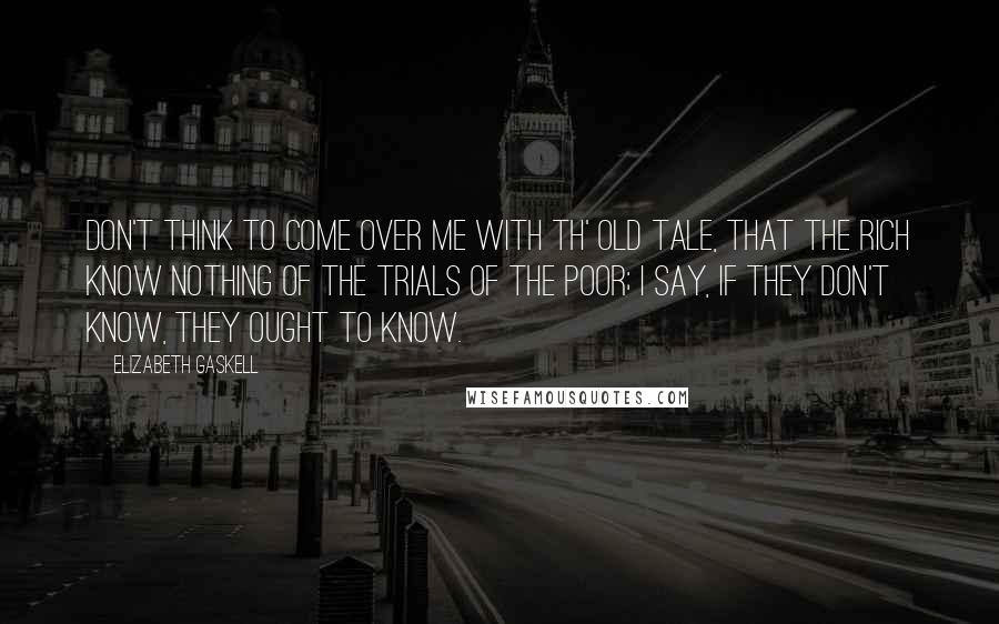 Elizabeth Gaskell Quotes: Don't think to come over me with th' old tale, that the rich know nothing of the trials of the poor; I say, if they don't know, they ought to know.