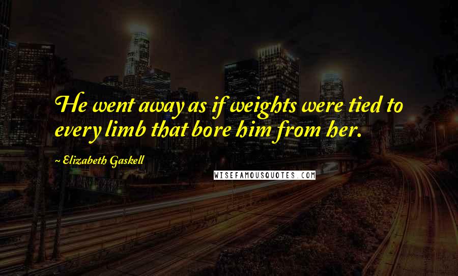 Elizabeth Gaskell Quotes: He went away as if weights were tied to every limb that bore him from her.