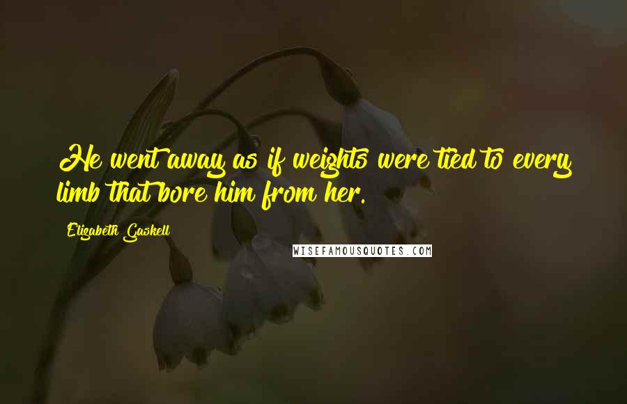 Elizabeth Gaskell Quotes: He went away as if weights were tied to every limb that bore him from her.