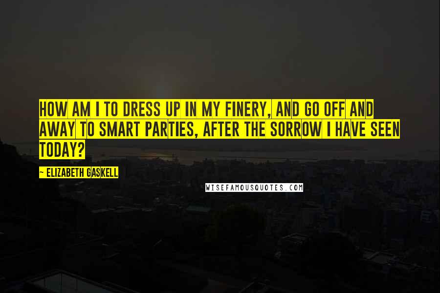 Elizabeth Gaskell Quotes: How am I to dress up in my finery, and go off and away to smart parties, after the sorrow I have seen today?
