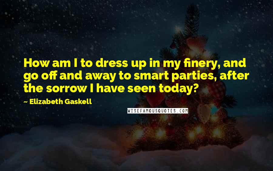 Elizabeth Gaskell Quotes: How am I to dress up in my finery, and go off and away to smart parties, after the sorrow I have seen today?