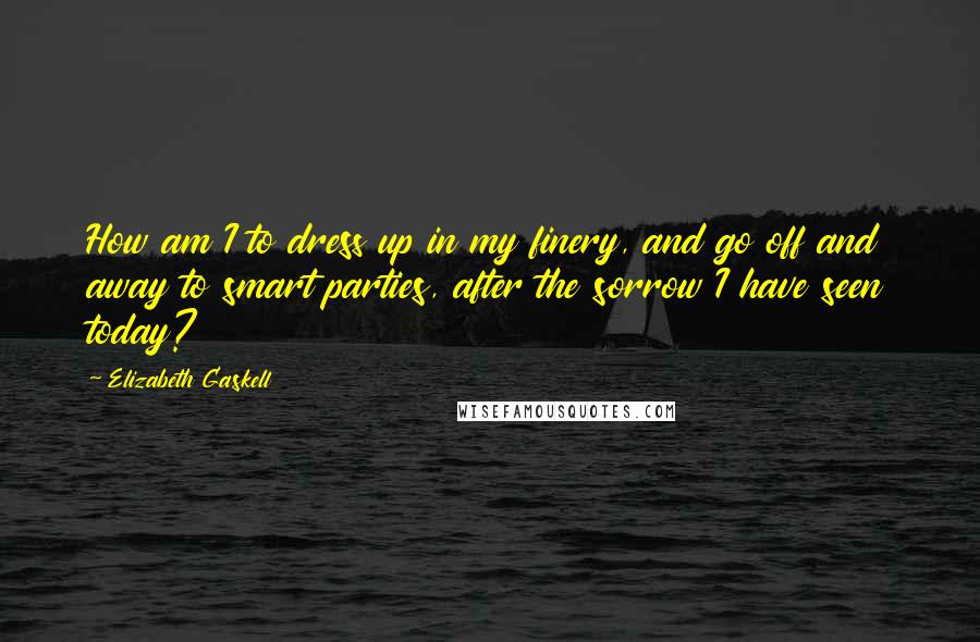 Elizabeth Gaskell Quotes: How am I to dress up in my finery, and go off and away to smart parties, after the sorrow I have seen today?