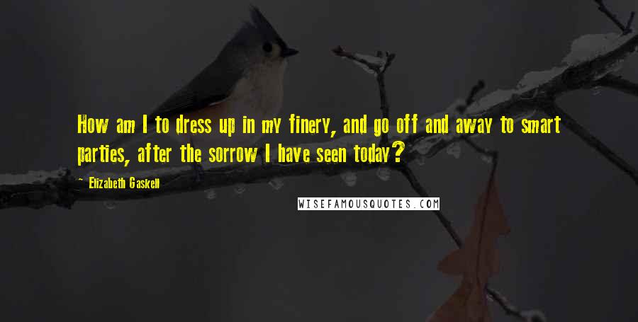 Elizabeth Gaskell Quotes: How am I to dress up in my finery, and go off and away to smart parties, after the sorrow I have seen today?