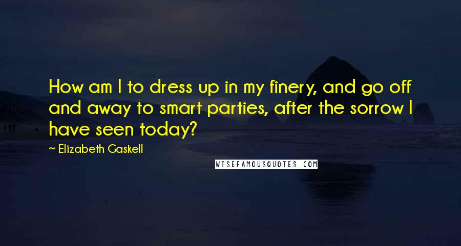 Elizabeth Gaskell Quotes: How am I to dress up in my finery, and go off and away to smart parties, after the sorrow I have seen today?