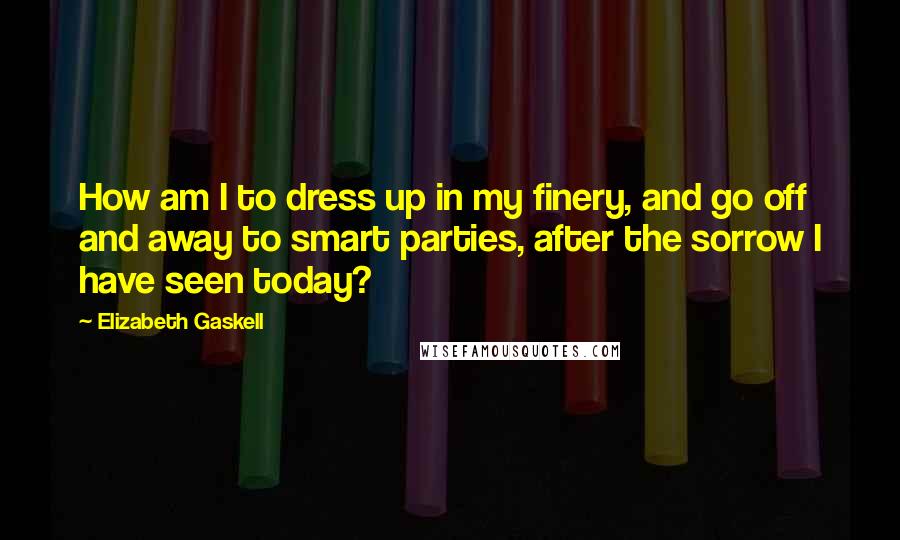 Elizabeth Gaskell Quotes: How am I to dress up in my finery, and go off and away to smart parties, after the sorrow I have seen today?