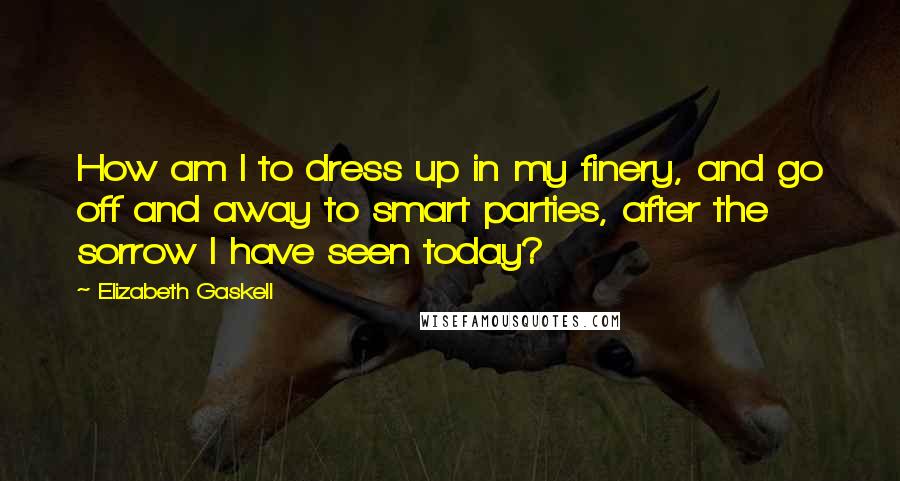 Elizabeth Gaskell Quotes: How am I to dress up in my finery, and go off and away to smart parties, after the sorrow I have seen today?