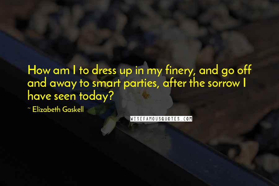 Elizabeth Gaskell Quotes: How am I to dress up in my finery, and go off and away to smart parties, after the sorrow I have seen today?