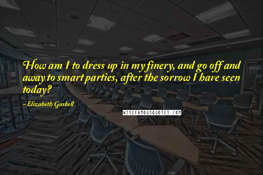 Elizabeth Gaskell Quotes: How am I to dress up in my finery, and go off and away to smart parties, after the sorrow I have seen today?