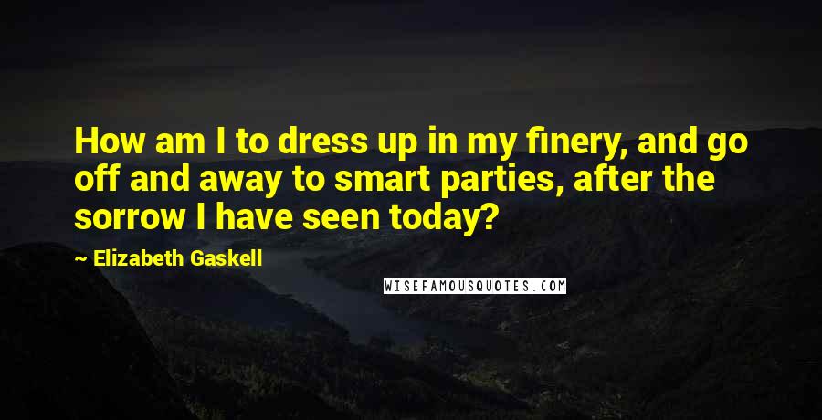 Elizabeth Gaskell Quotes: How am I to dress up in my finery, and go off and away to smart parties, after the sorrow I have seen today?