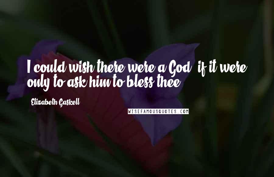 Elizabeth Gaskell Quotes: I could wish there were a God, if it were only to ask him to bless thee.