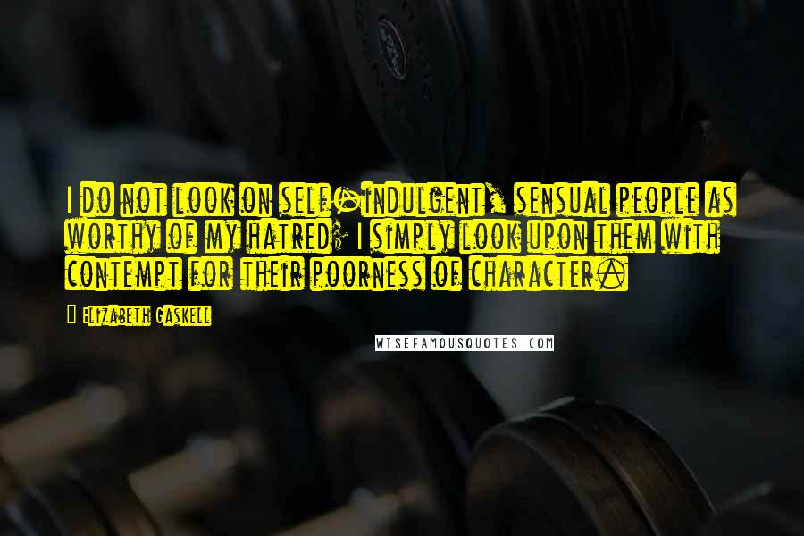 Elizabeth Gaskell Quotes: I do not look on self-indulgent, sensual people as worthy of my hatred; I simply look upon them with contempt for their poorness of character.