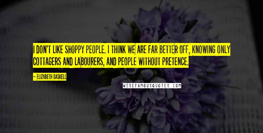 Elizabeth Gaskell Quotes: I don't like shoppy people. I think we are far better off, knowing only cottagers and labourers, and people without pretence.