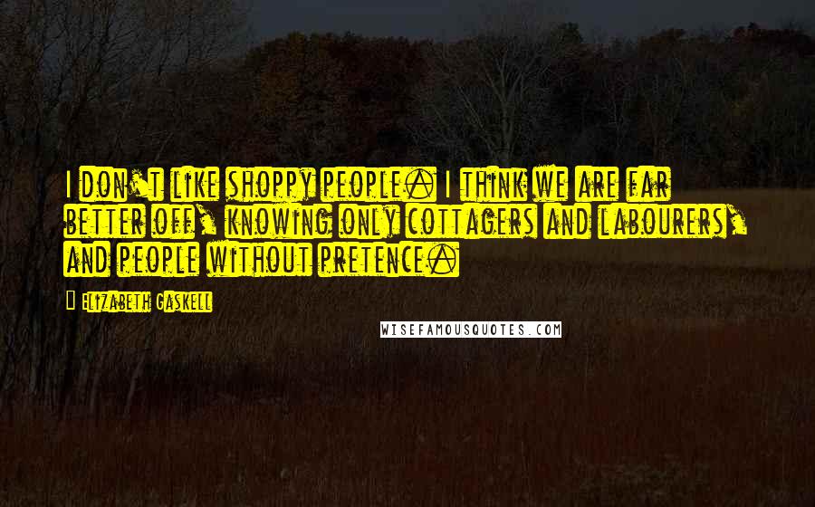 Elizabeth Gaskell Quotes: I don't like shoppy people. I think we are far better off, knowing only cottagers and labourers, and people without pretence.