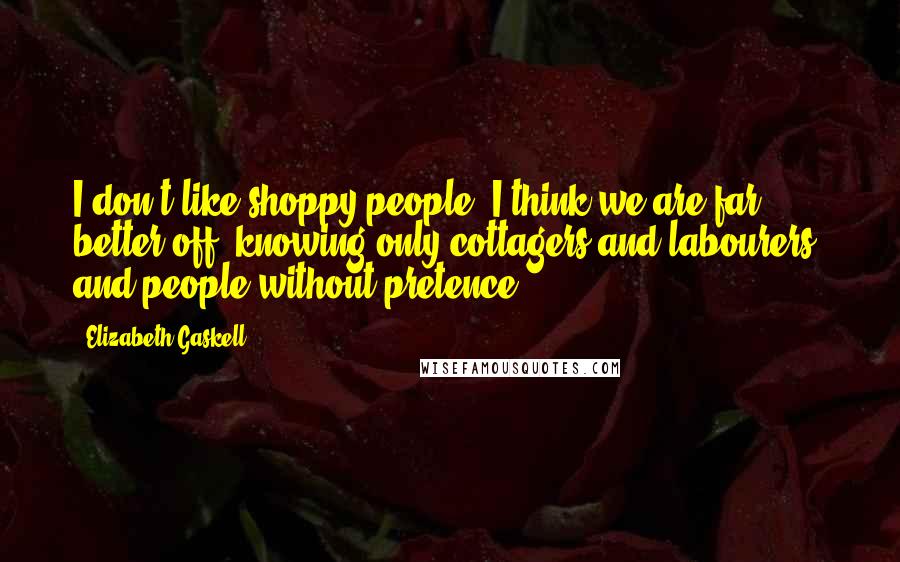 Elizabeth Gaskell Quotes: I don't like shoppy people. I think we are far better off, knowing only cottagers and labourers, and people without pretence.