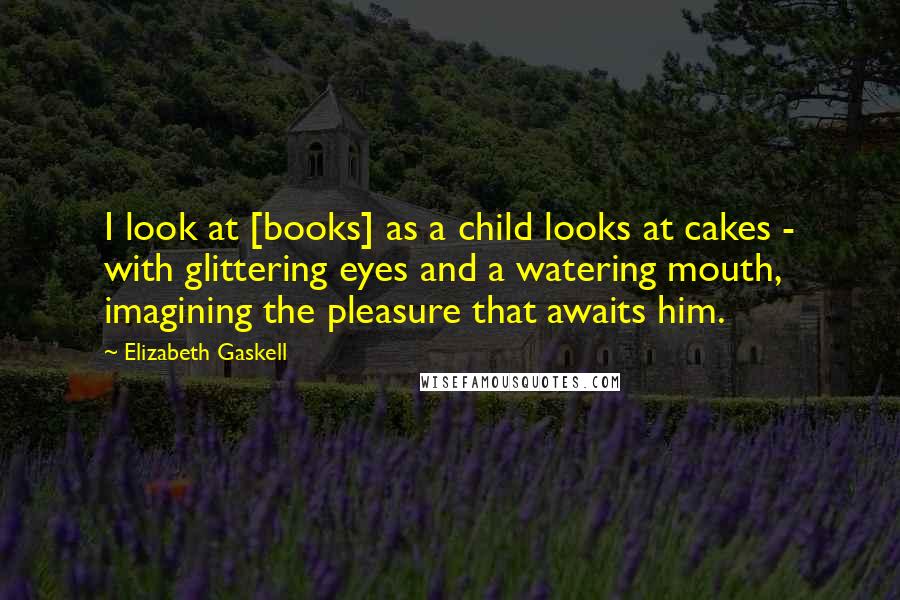Elizabeth Gaskell Quotes: I look at [books] as a child looks at cakes - with glittering eyes and a watering mouth, imagining the pleasure that awaits him.