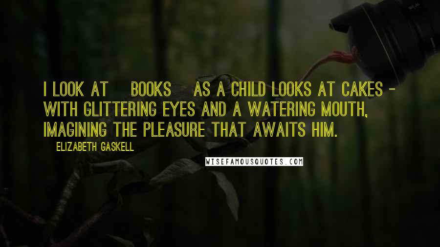Elizabeth Gaskell Quotes: I look at [books] as a child looks at cakes - with glittering eyes and a watering mouth, imagining the pleasure that awaits him.