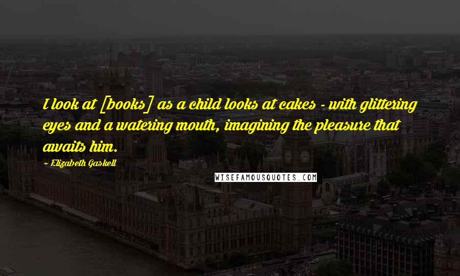 Elizabeth Gaskell Quotes: I look at [books] as a child looks at cakes - with glittering eyes and a watering mouth, imagining the pleasure that awaits him.