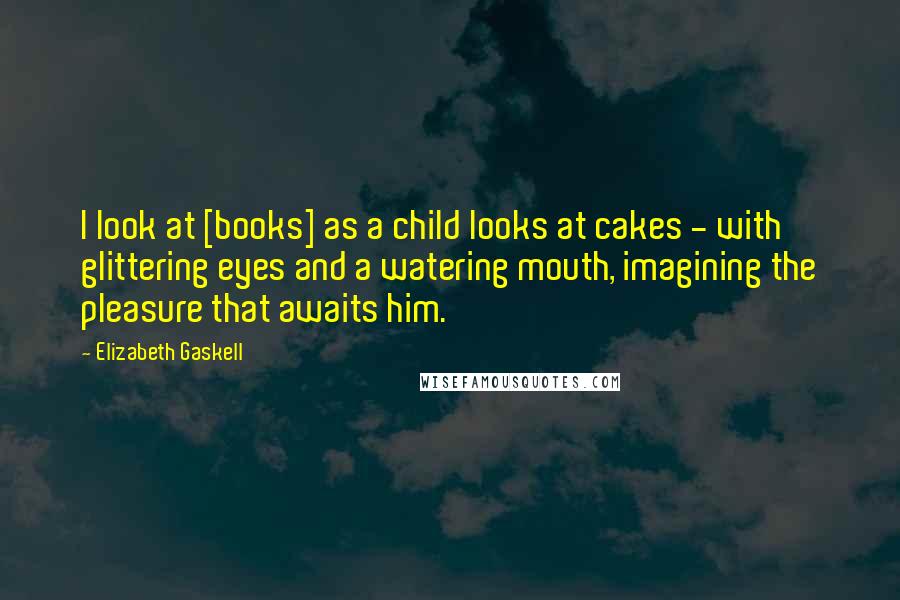 Elizabeth Gaskell Quotes: I look at [books] as a child looks at cakes - with glittering eyes and a watering mouth, imagining the pleasure that awaits him.