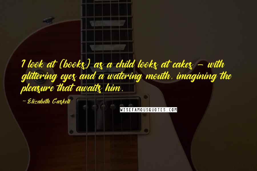 Elizabeth Gaskell Quotes: I look at [books] as a child looks at cakes - with glittering eyes and a watering mouth, imagining the pleasure that awaits him.