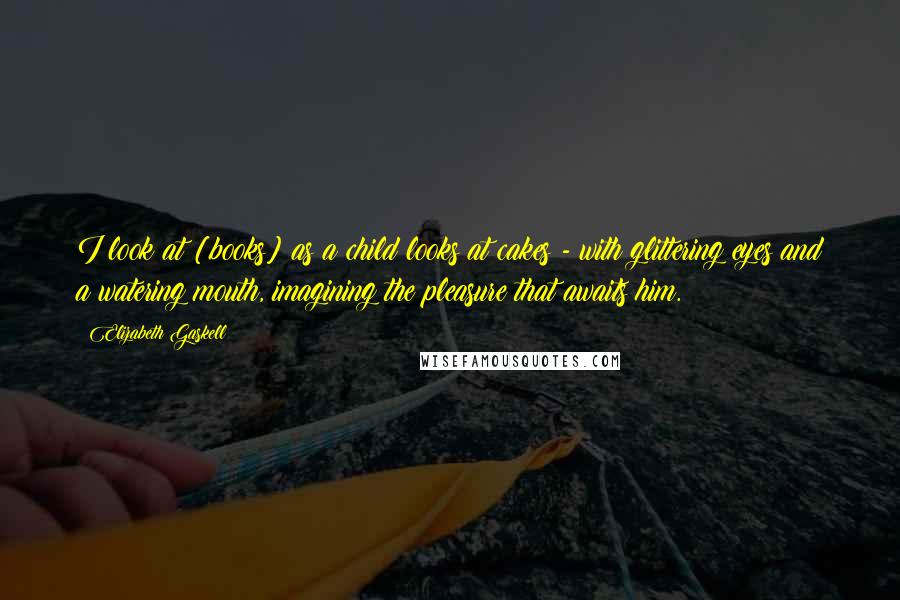 Elizabeth Gaskell Quotes: I look at [books] as a child looks at cakes - with glittering eyes and a watering mouth, imagining the pleasure that awaits him.