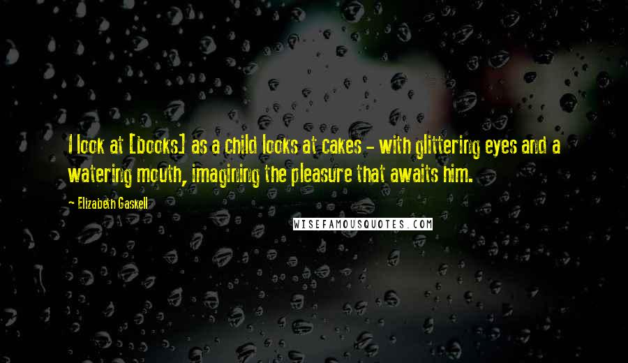 Elizabeth Gaskell Quotes: I look at [books] as a child looks at cakes - with glittering eyes and a watering mouth, imagining the pleasure that awaits him.
