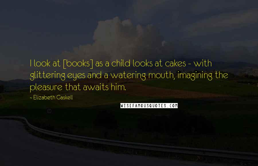 Elizabeth Gaskell Quotes: I look at [books] as a child looks at cakes - with glittering eyes and a watering mouth, imagining the pleasure that awaits him.