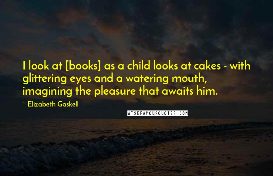 Elizabeth Gaskell Quotes: I look at [books] as a child looks at cakes - with glittering eyes and a watering mouth, imagining the pleasure that awaits him.