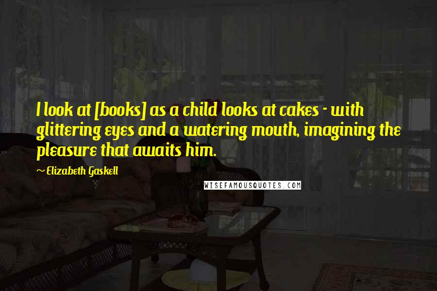 Elizabeth Gaskell Quotes: I look at [books] as a child looks at cakes - with glittering eyes and a watering mouth, imagining the pleasure that awaits him.