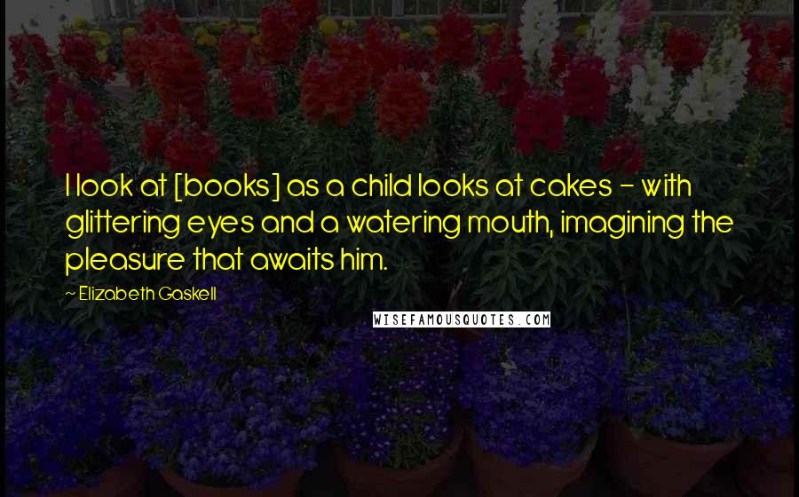 Elizabeth Gaskell Quotes: I look at [books] as a child looks at cakes - with glittering eyes and a watering mouth, imagining the pleasure that awaits him.