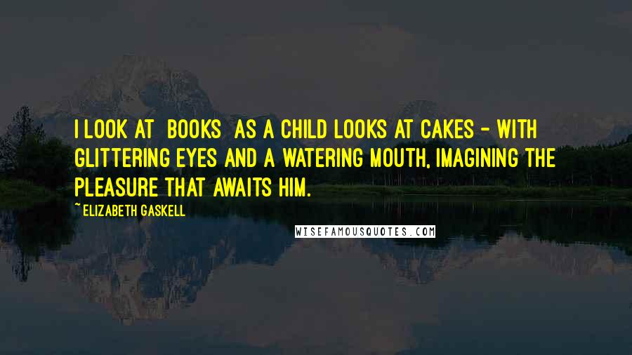 Elizabeth Gaskell Quotes: I look at [books] as a child looks at cakes - with glittering eyes and a watering mouth, imagining the pleasure that awaits him.