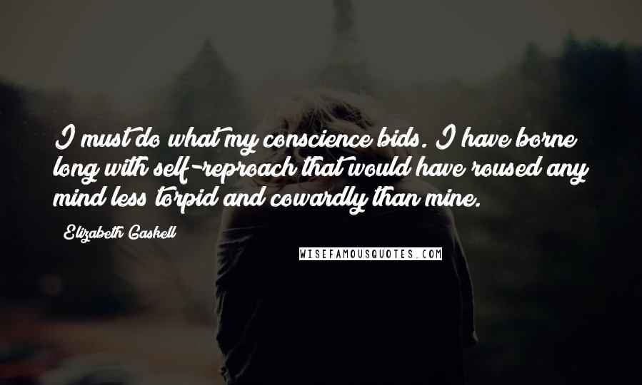 Elizabeth Gaskell Quotes: I must do what my conscience bids. I have borne long with self-reproach that would have roused any mind less torpid and cowardly than mine.