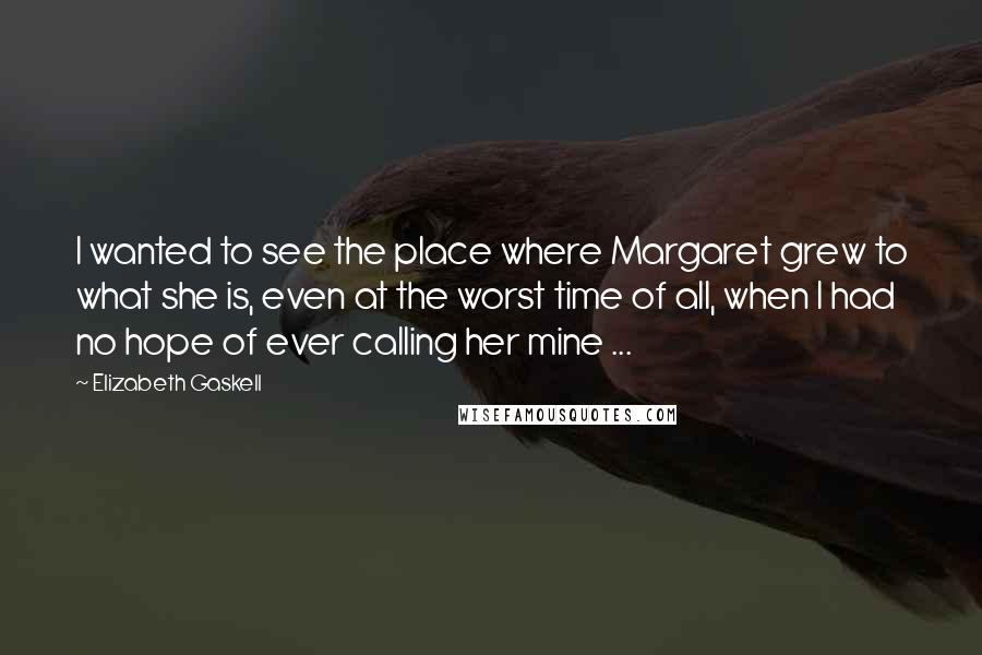 Elizabeth Gaskell Quotes: I wanted to see the place where Margaret grew to what she is, even at the worst time of all, when I had no hope of ever calling her mine ...