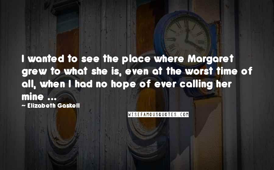 Elizabeth Gaskell Quotes: I wanted to see the place where Margaret grew to what she is, even at the worst time of all, when I had no hope of ever calling her mine ...