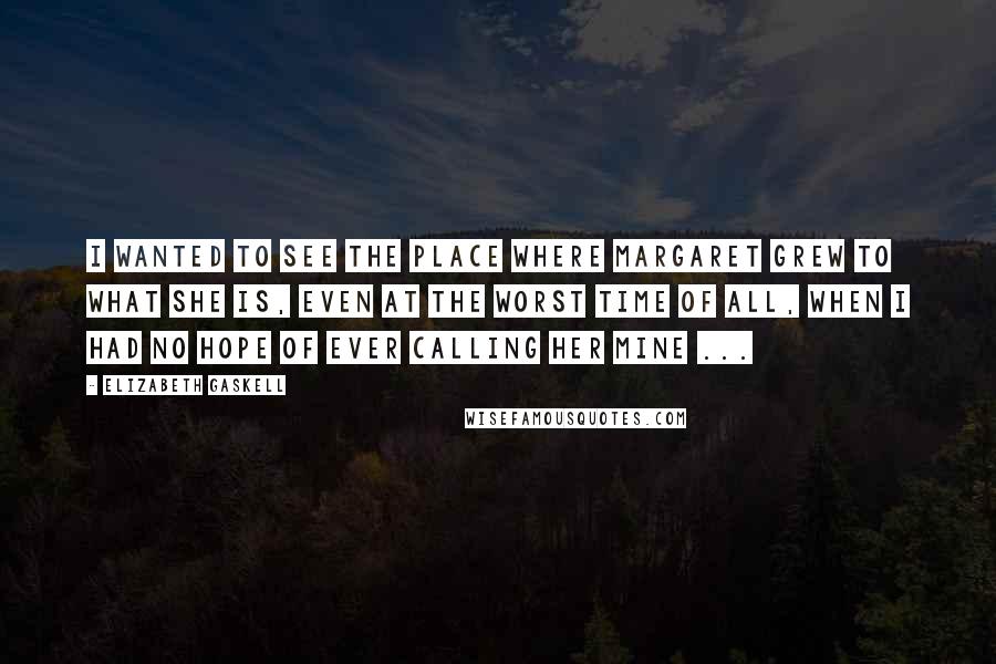 Elizabeth Gaskell Quotes: I wanted to see the place where Margaret grew to what she is, even at the worst time of all, when I had no hope of ever calling her mine ...
