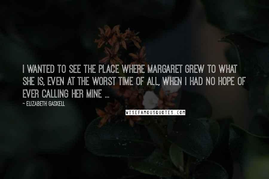 Elizabeth Gaskell Quotes: I wanted to see the place where Margaret grew to what she is, even at the worst time of all, when I had no hope of ever calling her mine ...