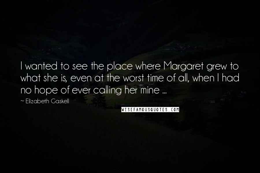 Elizabeth Gaskell Quotes: I wanted to see the place where Margaret grew to what she is, even at the worst time of all, when I had no hope of ever calling her mine ...