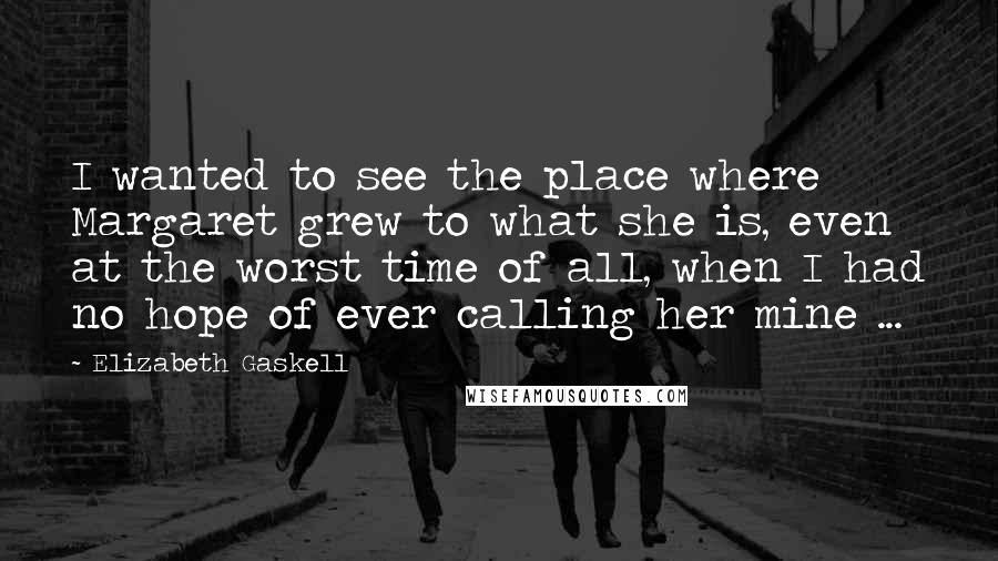 Elizabeth Gaskell Quotes: I wanted to see the place where Margaret grew to what she is, even at the worst time of all, when I had no hope of ever calling her mine ...