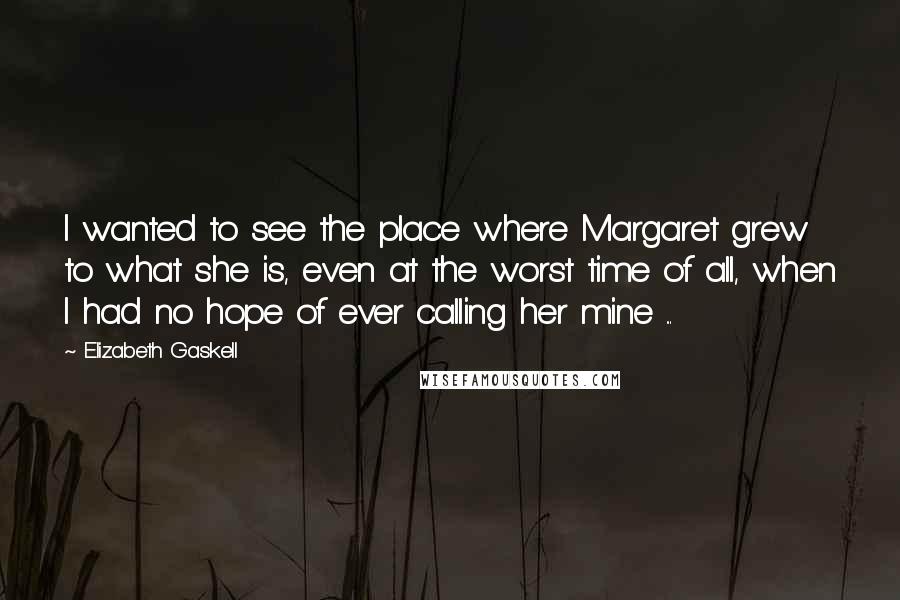 Elizabeth Gaskell Quotes: I wanted to see the place where Margaret grew to what she is, even at the worst time of all, when I had no hope of ever calling her mine ...