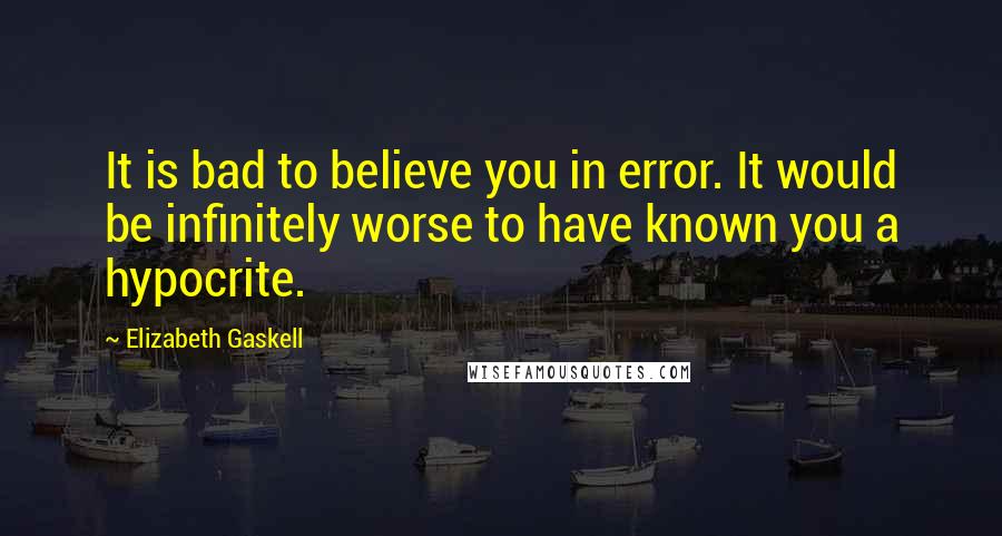 Elizabeth Gaskell Quotes: It is bad to believe you in error. It would be infinitely worse to have known you a hypocrite.