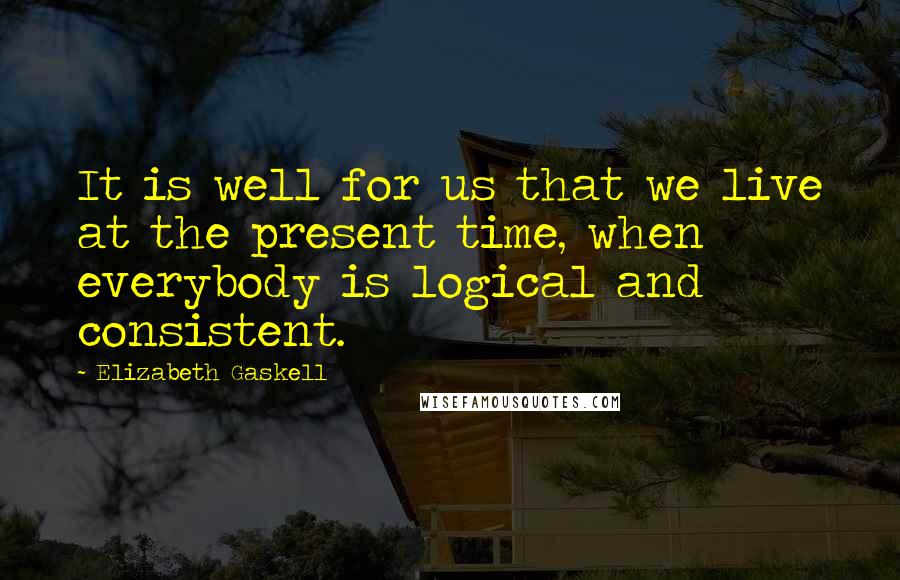 Elizabeth Gaskell Quotes: It is well for us that we live at the present time, when everybody is logical and consistent.