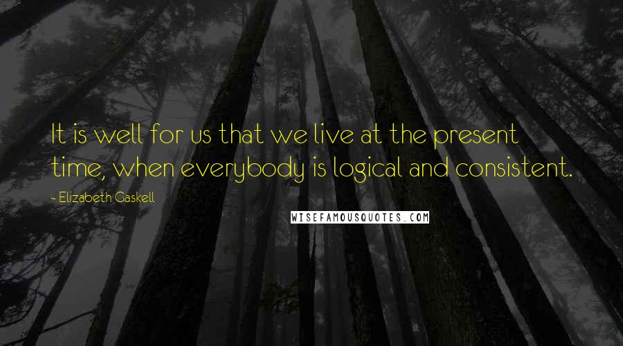Elizabeth Gaskell Quotes: It is well for us that we live at the present time, when everybody is logical and consistent.