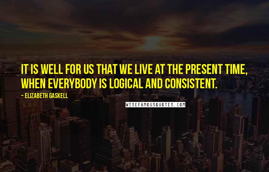 Elizabeth Gaskell Quotes: It is well for us that we live at the present time, when everybody is logical and consistent.