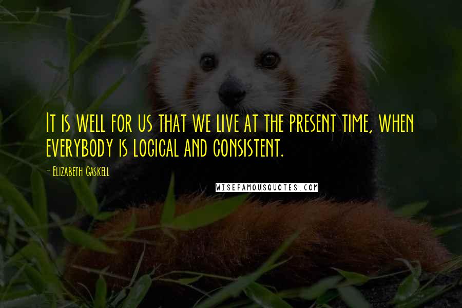 Elizabeth Gaskell Quotes: It is well for us that we live at the present time, when everybody is logical and consistent.