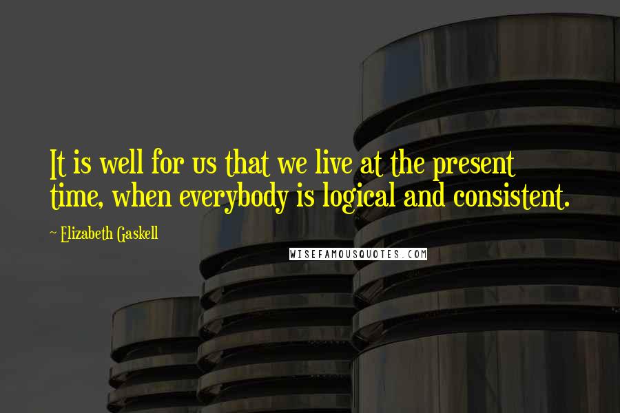 Elizabeth Gaskell Quotes: It is well for us that we live at the present time, when everybody is logical and consistent.