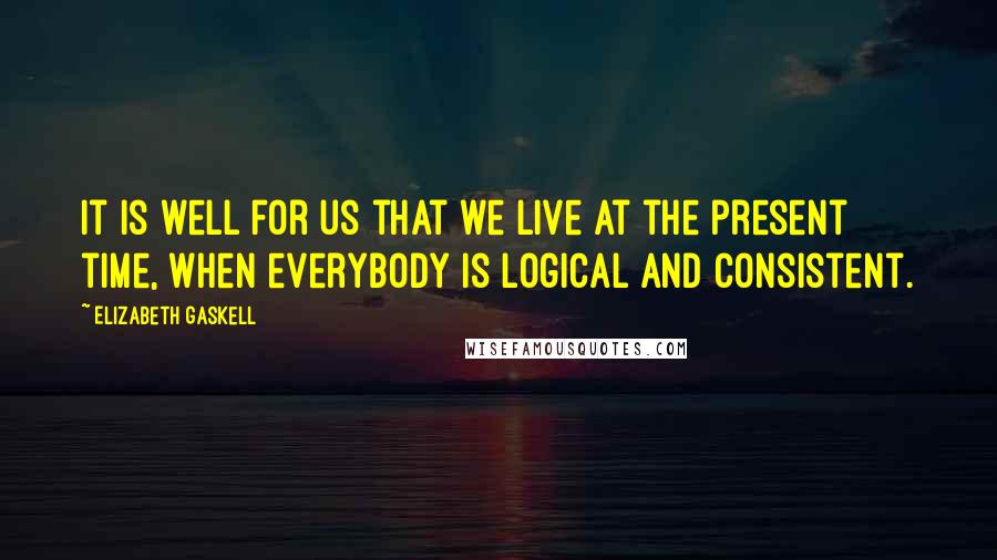 Elizabeth Gaskell Quotes: It is well for us that we live at the present time, when everybody is logical and consistent.