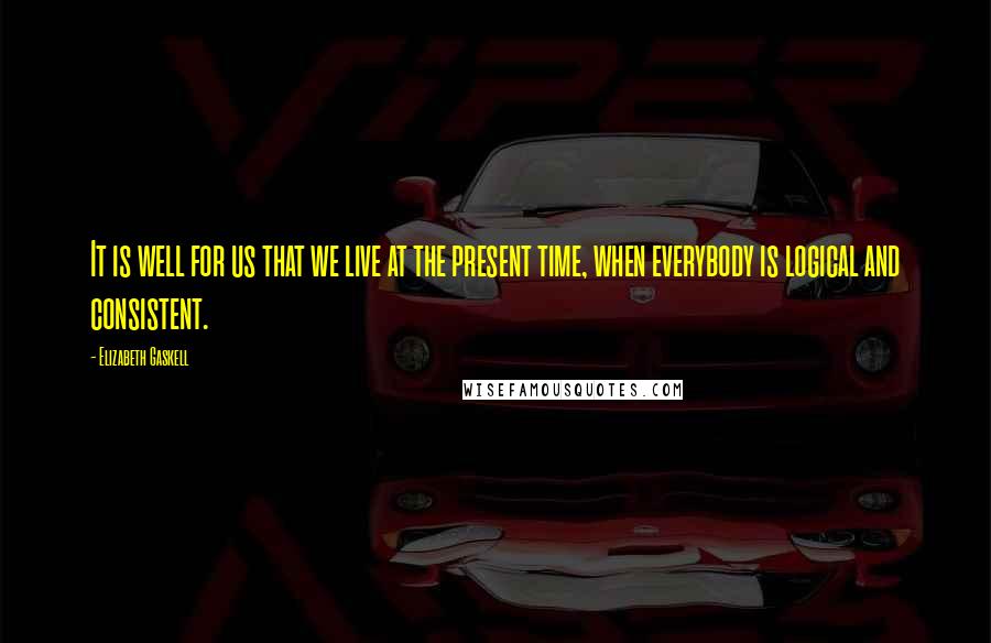 Elizabeth Gaskell Quotes: It is well for us that we live at the present time, when everybody is logical and consistent.