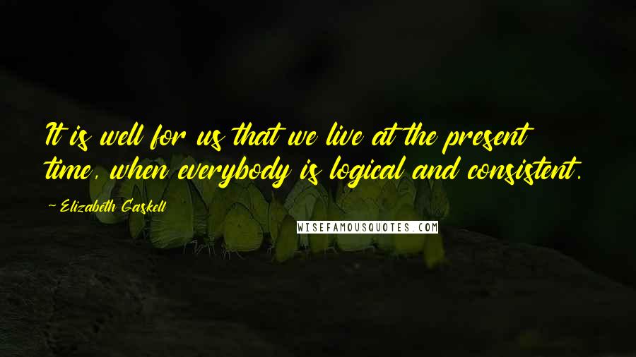 Elizabeth Gaskell Quotes: It is well for us that we live at the present time, when everybody is logical and consistent.